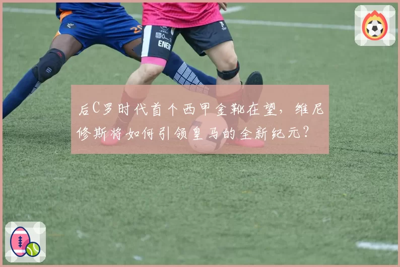 后C罗时代首个西甲金靴在望，维尼修斯将如何引领皇马的全新纪元？