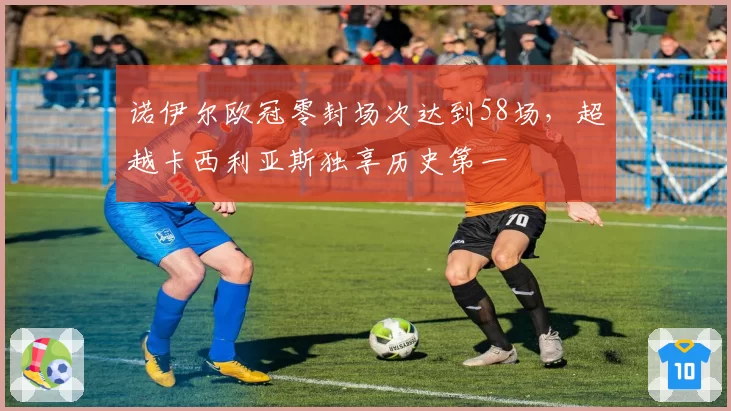 诺伊尔欧冠零封场次达到58场,超越卡西利亚斯独享历史第一