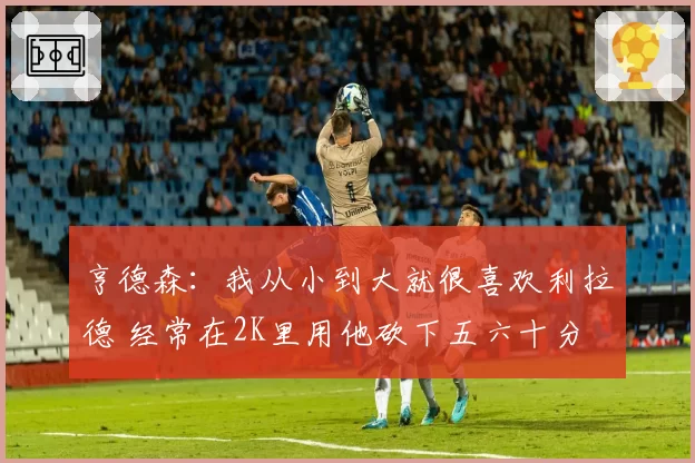 亨德森：我从小到大就很喜欢利拉德 经常在2K里用他砍下五六十分