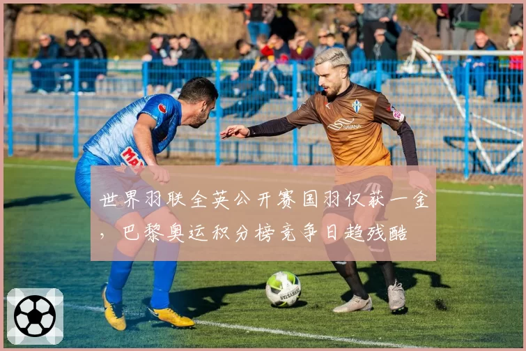 世界羽联全英公开赛国羽仅获一金,巴黎奥运积分榜竞争日趋残酷