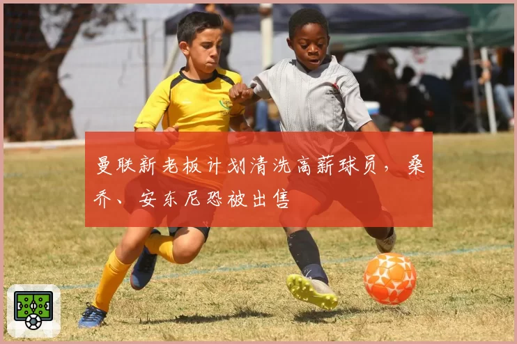 曼联新老板计划清洗高薪球员,桑乔、安东尼恐被出售